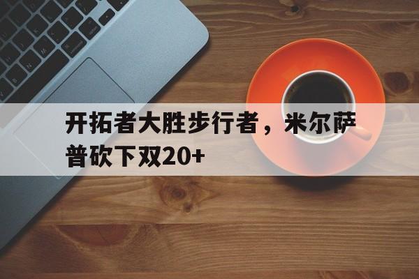 包含开拓者大胜步行者，米尔萨普砍下双20+的词条